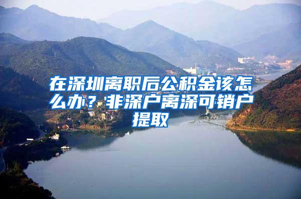 在深圳离职后公积金该怎么办？非深户离深可销户提取