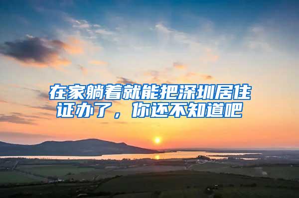 在家躺着就能把深圳居住证办了，你还不知道吧