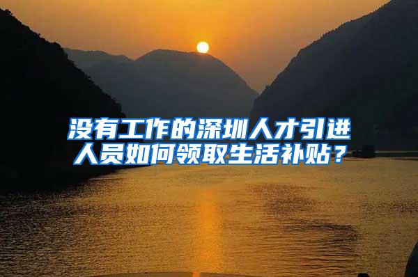 没有工作的深圳人才引进人员如何领取生活补贴？