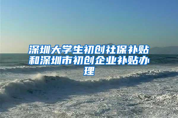 深圳大学生初创社保补贴和深圳市初创企业补贴办理