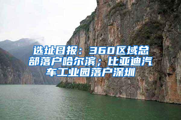 选址日报：360区域总部落户哈尔滨；比亚迪汽车工业园落户深圳