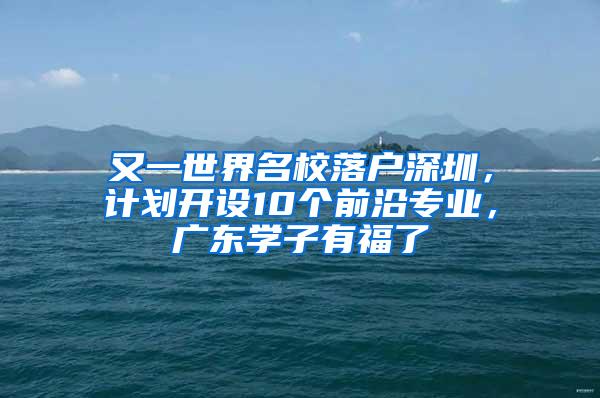 又一世界名校落户深圳，计划开设10个前沿专业，广东学子有福了