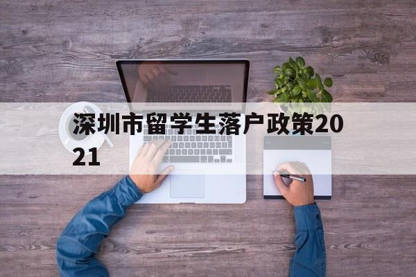 深圳市留学生落户政策2021(深圳市留学生落户政策2021规定) 留学生入户深圳