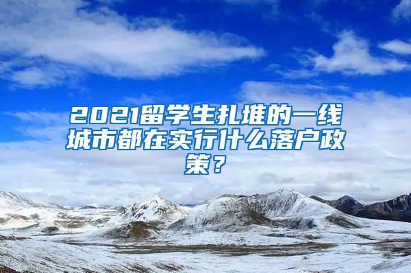 2021留学生扎堆的一线城市都在实行什么落户政策？