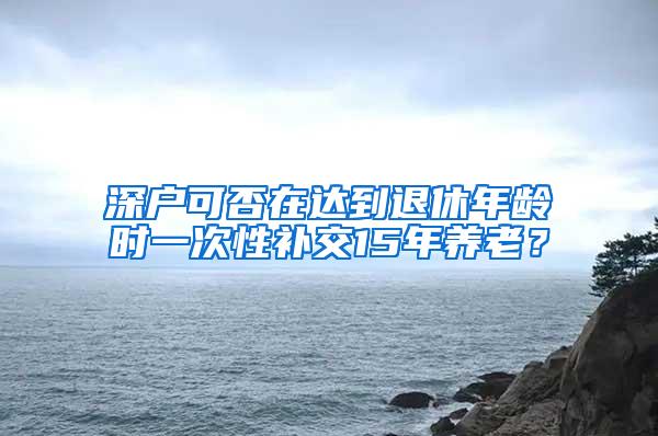 深户可否在达到退休年龄时一次性补交15年养老？