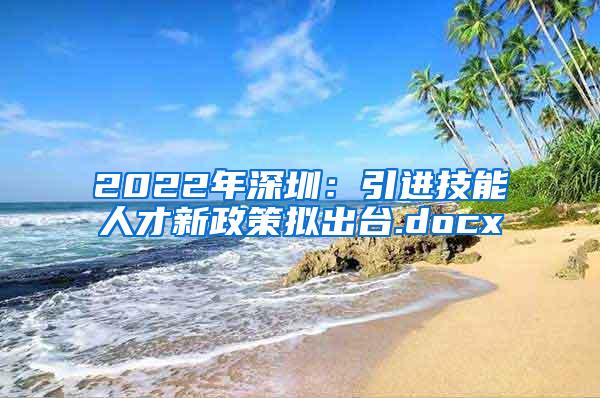 2022年深圳：引进技能人才新政策拟出台.docx