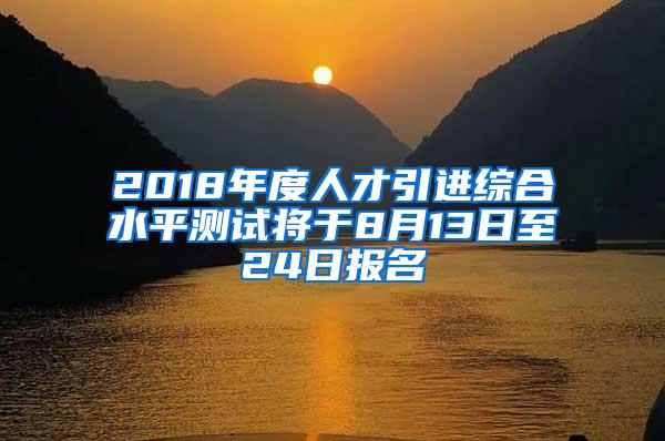 2018年度人才引进综合水平测试将于8月13日至24日报名