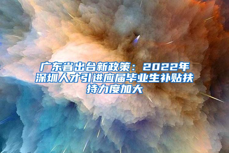 广东省出台新政策：2022年深圳人才引进应届毕业生补贴扶持力度加大