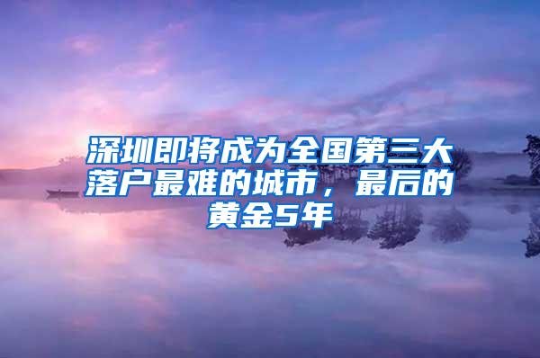 深圳即将成为全国第三大落户最难的城市，最后的黄金5年