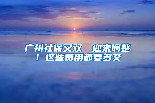 广州社保又双叒叕迎来调整！这些费用都要多交