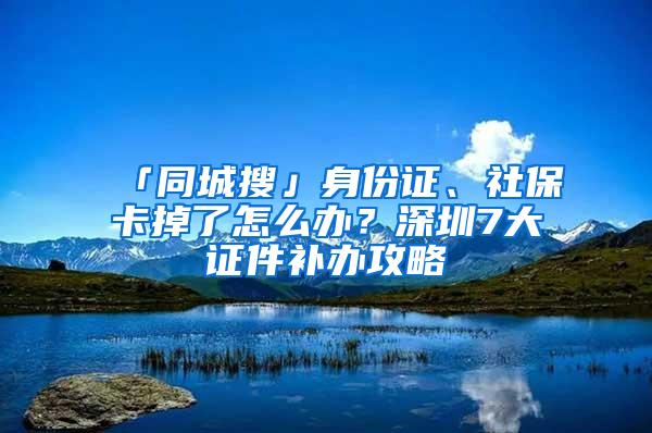 「同城搜」身份证、社保卡掉了怎么办？深圳7大证件补办攻略