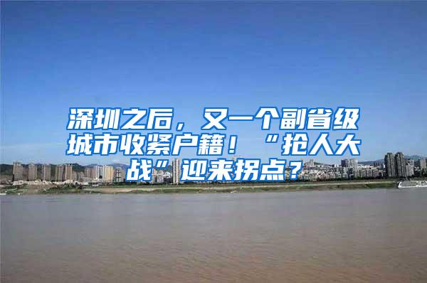 深圳之后，又一个副省级城市收紧户籍！“抢人大战”迎来拐点？