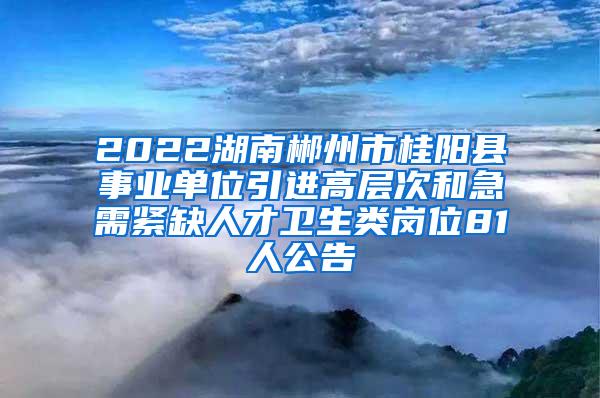 2022湖南郴州市桂阳县事业单位引进高层次和急需紧缺人才卫生类岗位81人公告