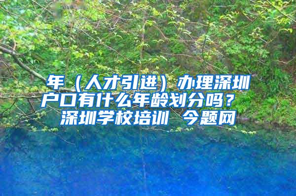 年（人才引进）办理深圳户口有什么年龄划分吗？ 深圳学校培训 今题网