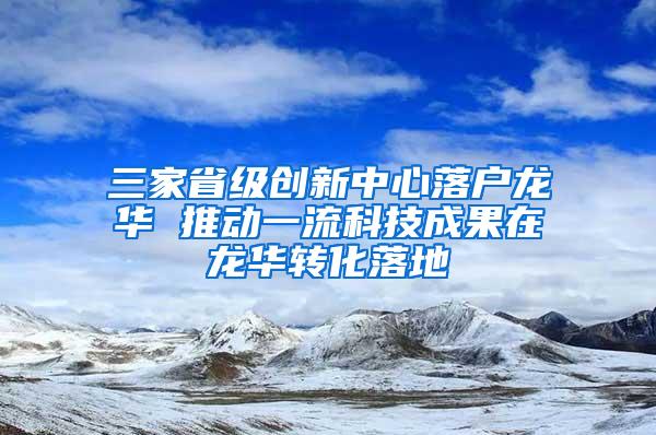 三家省级创新中心落户龙华 推动一流科技成果在龙华转化落地