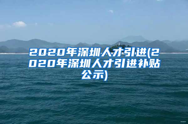 2020年深圳人才引进(2020年深圳人才引进补贴公示)