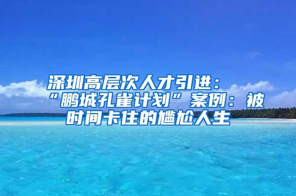 深圳高层次人才引进：“鹏城孔雀计划”案例：被时间卡住的尴尬人生