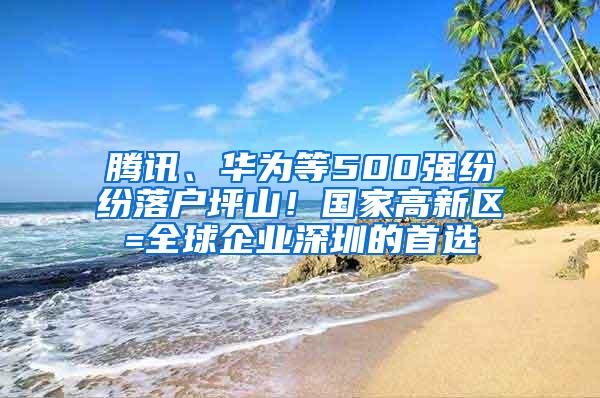 腾讯、华为等500强纷纷落户坪山！国家高新区=全球企业深圳的首选