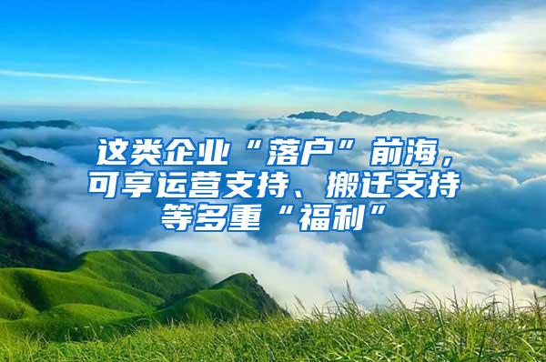 这类企业“落户”前海，可享运营支持、搬迁支持等多重“福利”