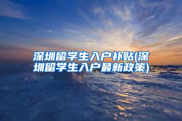 深圳留学生入户补贴(深圳留学生入户最新政策)