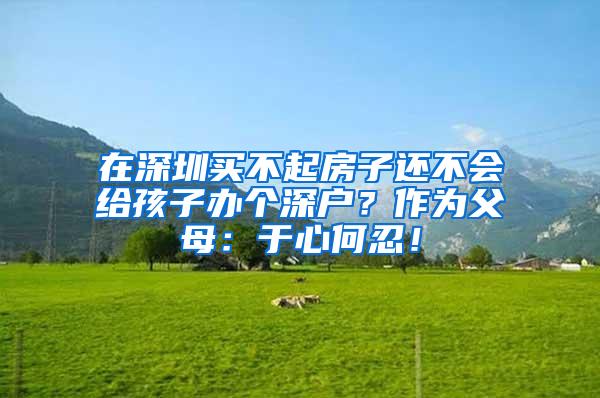 在深圳买不起房子还不会给孩子办个深户？作为父母：于心何忍！