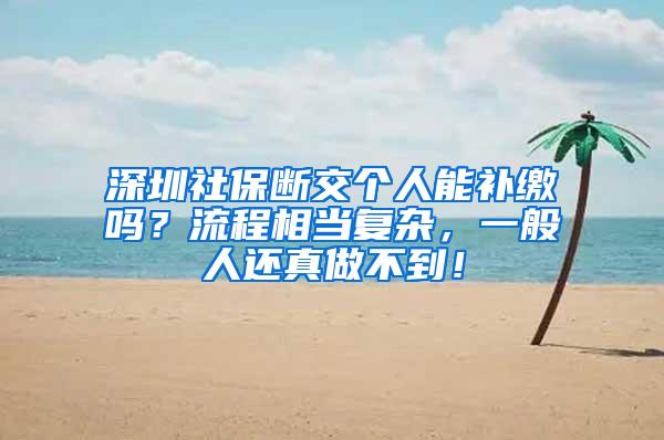 深圳社保断交个人能补缴吗？流程相当复杂，一般人还真做不到！