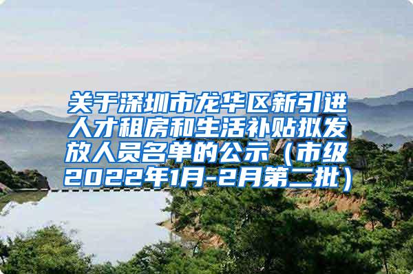 关于深圳市龙华区新引进人才租房和生活补贴拟发放人员名单的公示（市级2022年1月-2月第二批）