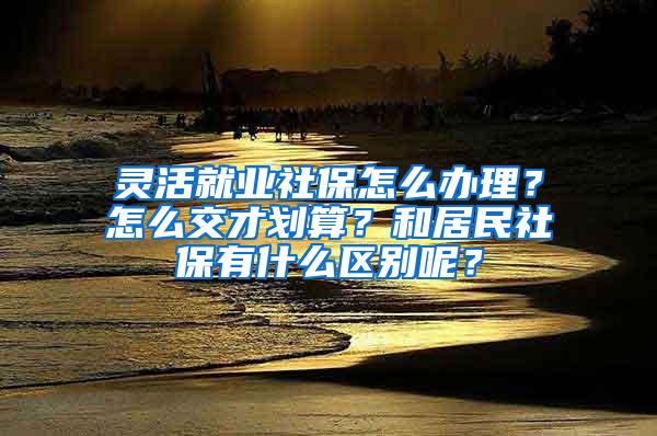 灵活就业社保怎么办理？怎么交才划算？和居民社保有什么区别呢？