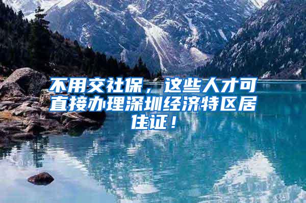 不用交社保，这些人才可直接办理深圳经济特区居住证！