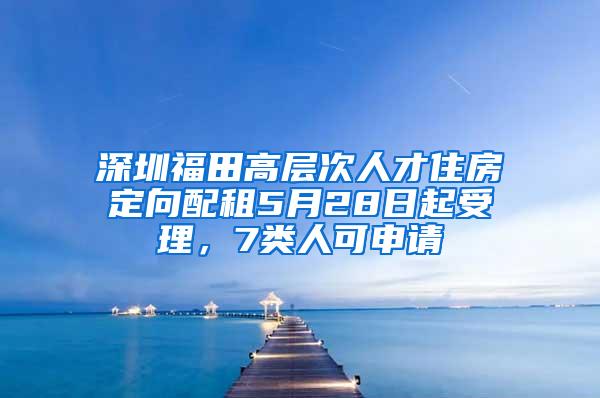 深圳福田高层次人才住房定向配租5月28日起受理，7类人可申请