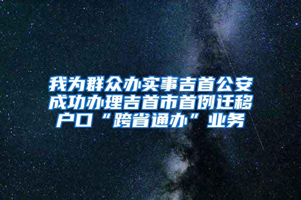 我为群众办实事吉首公安成功办理吉首市首例迁移户口“跨省通办”业务