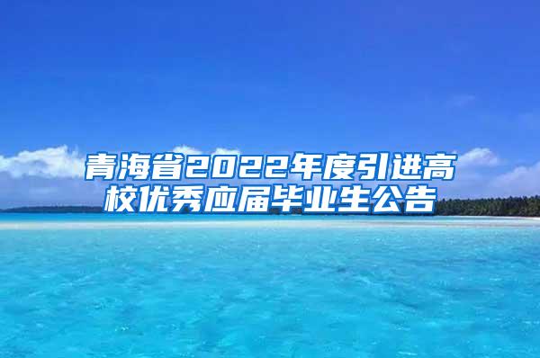 青海省2022年度引进高校优秀应届毕业生公告