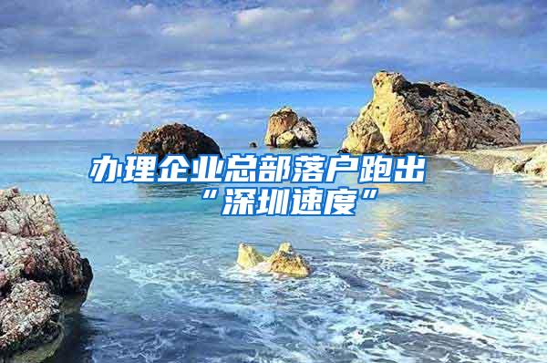 办理企业总部落户跑出“深圳速度”