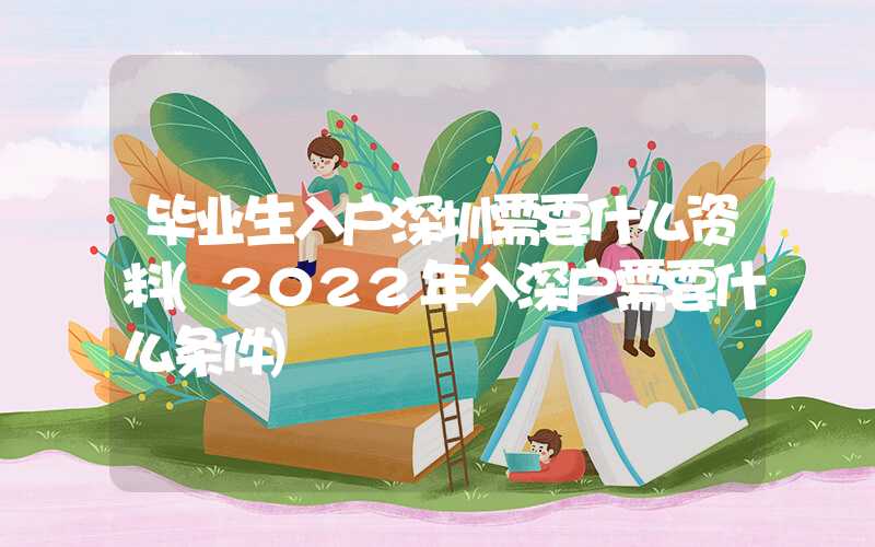 毕业生入户深圳需要什么资料(2022年入深户需要什么条件)