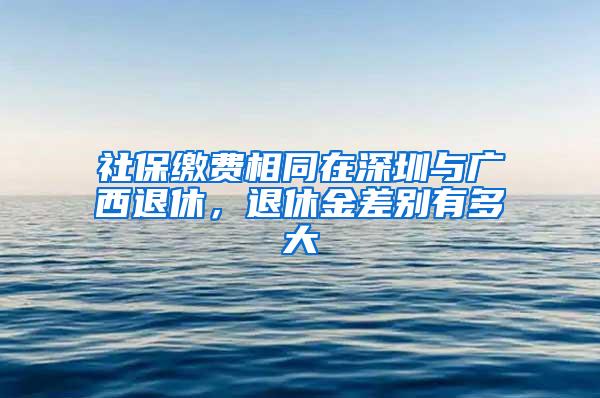 社保缴费相同在深圳与广西退休，退休金差别有多大