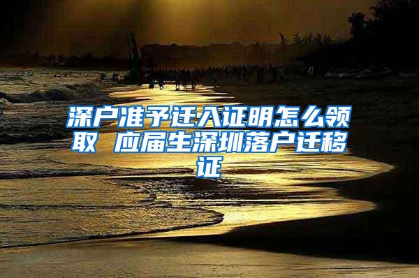 深户准予迁入证明怎么领取 应届生深圳落户迁移证