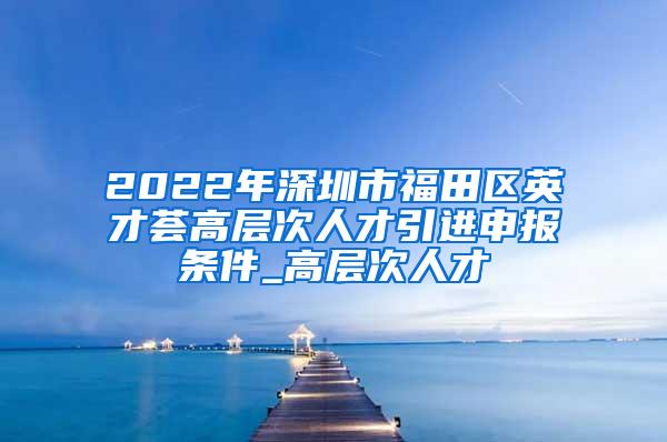 2022年深圳市福田区英才荟高层次人才引进申报条件_高层次人才