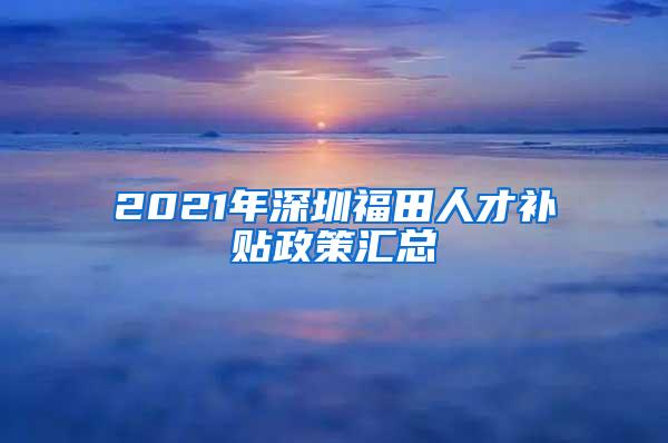 2021年深圳福田人才补贴政策汇总