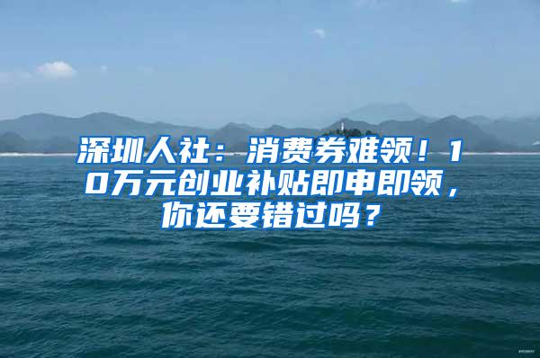 深圳人社：消费券难领！10万元创业补贴即申即领，你还要错过吗？