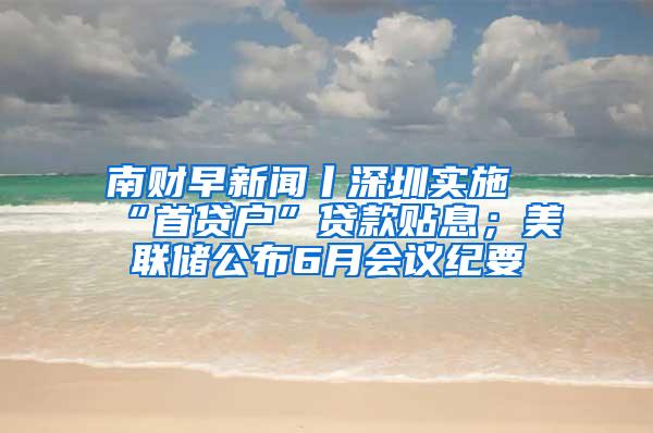 南财早新闻丨深圳实施“首贷户”贷款贴息；美联储公布6月会议纪要