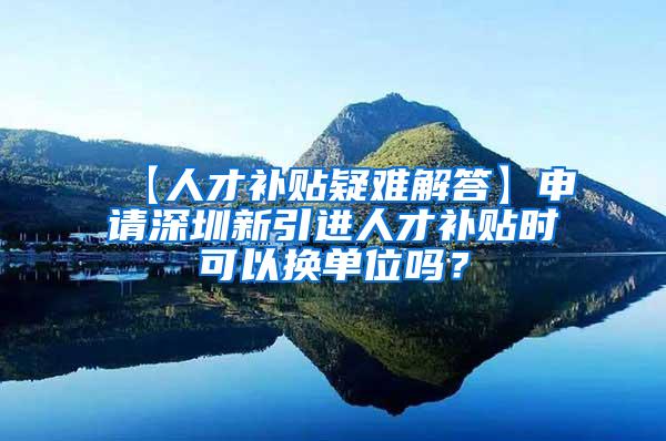 【人才补贴疑难解答】申请深圳新引进人才补贴时可以换单位吗？