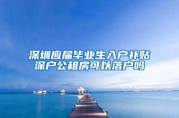 深圳应届毕业生入户补贴深户公租房可以落户吗