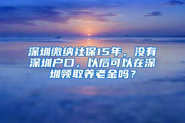 深圳缴纳社保15年，没有深圳户口，以后可以在深圳领取养老金吗？