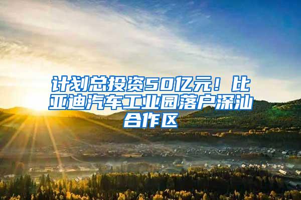 计划总投资50亿元！比亚迪汽车工业园落户深汕合作区