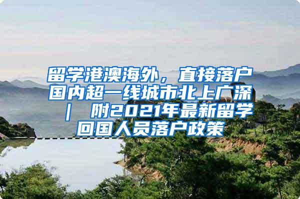 留学港澳海外，直接落户国内超一线城市北上广深 ｜ 附2021年最新留学回国人员落户政策