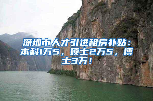 深圳市人才引进租房补贴：本科1万5，硕士2万5，博士3万！