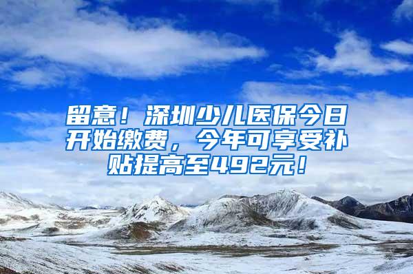 留意！深圳少儿医保今日开始缴费，今年可享受补贴提高至492元！