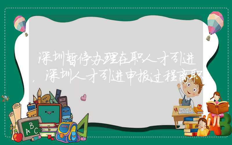 深圳暂停办理在职人才引进，深圳人才引进申报过程离职