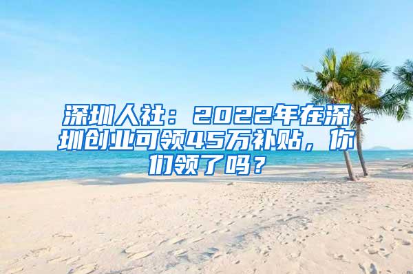 深圳人社：2022年在深圳创业可领45万补贴，你们领了吗？