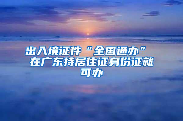 出入境证件“全国通办” 在广东持居住证身份证就可办